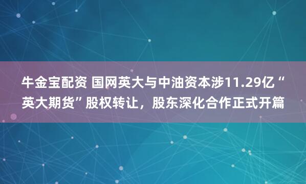 牛金宝配资 国网英大与中油资本涉11.29亿“英大期货”股权转让，股东深化合作正式开篇