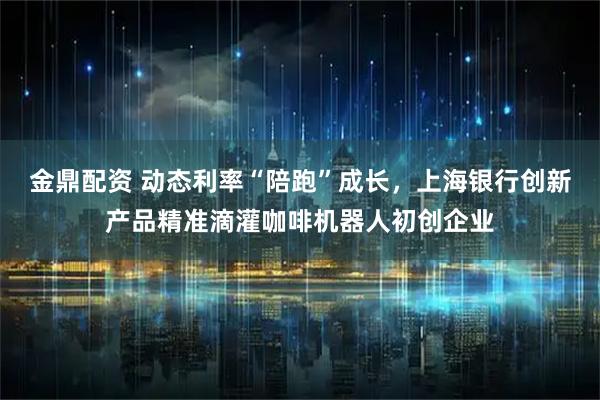 金鼎配资 动态利率“陪跑”成长，上海银行创新产品精准滴灌咖啡机器人初创企业