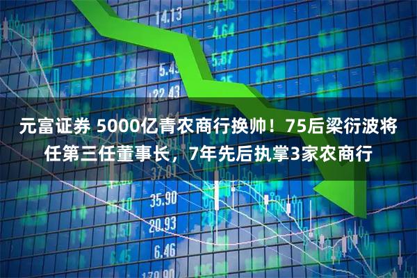 元富证券 5000亿青农商行换帅!75后梁衍波将任第三任董事长,7年先后执掌3家农商行