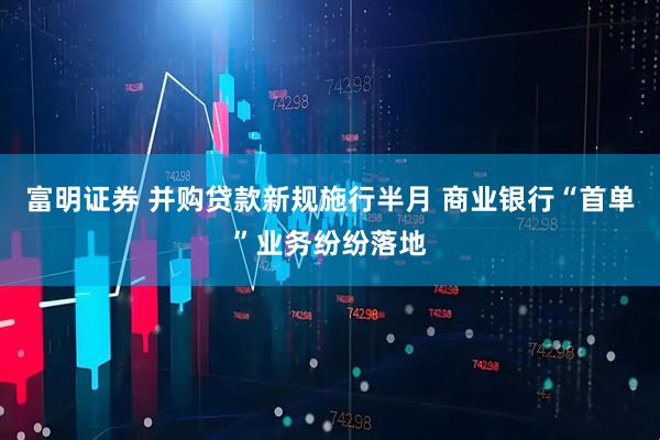 富明证券 并购贷款新规施行半月 商业银行“首单”业务纷纷落地