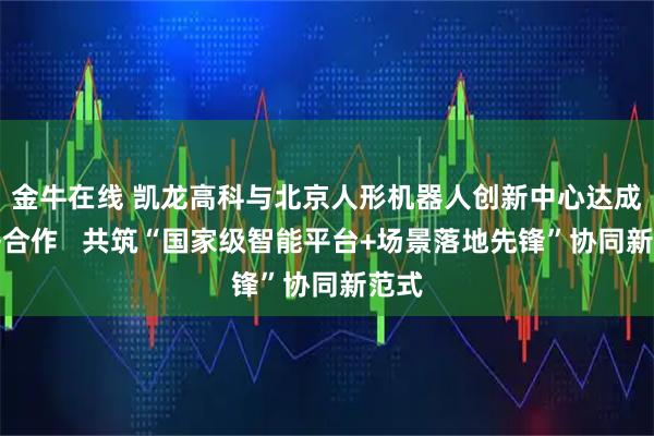 金牛在线 凯龙高科与北京人形机器人创新中心达成战略合作   共筑“国家级智能平台+场景落地先锋”协同新范式
