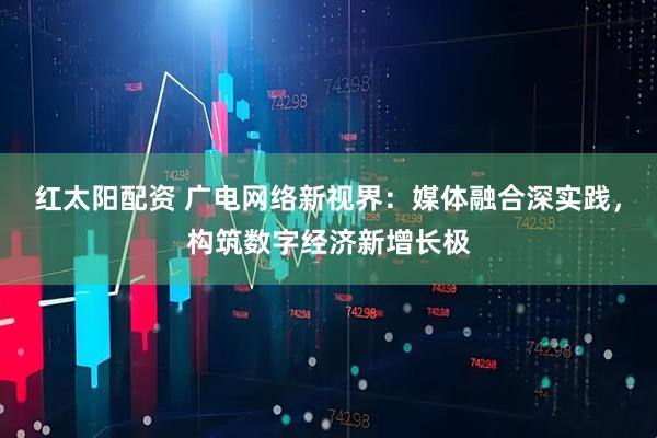 红太阳配资 广电网络新视界：媒体融合深实践，构筑数字经济新增长极