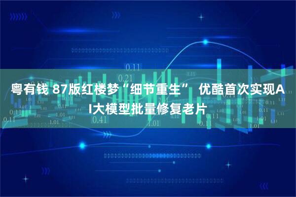 粤有钱 87版红楼梦“细节重生”  优酷首次实现AI大模型批量修复老片