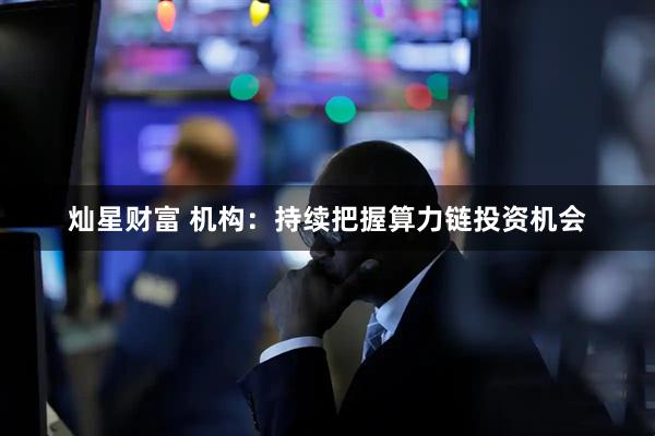 灿星财富 机构：持续把握算力链投资机会