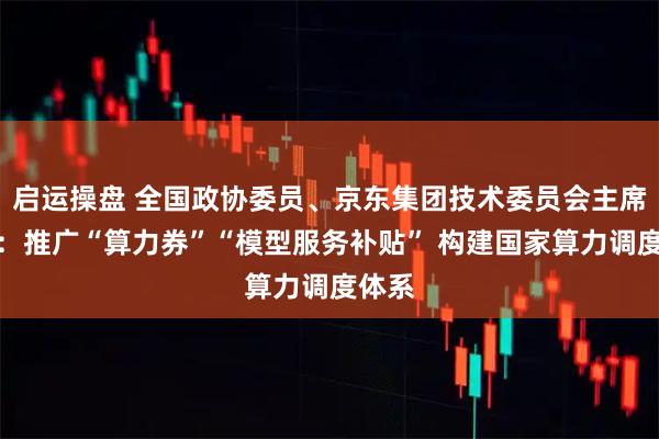 启运操盘 全国政协委员、京东集团技术委员会主席曹鹏：推广“算力券”“模型服务补贴” 构建国家算力调度体系