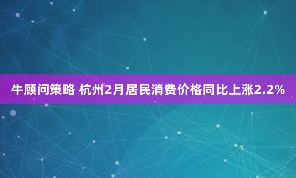 牛顾问策略 杭州2月居民消费价格同比上涨2.2%