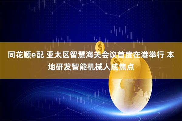同花顺e配 亚太区智慧海关会议首度在港举行 本地研发智能机械人成焦点
