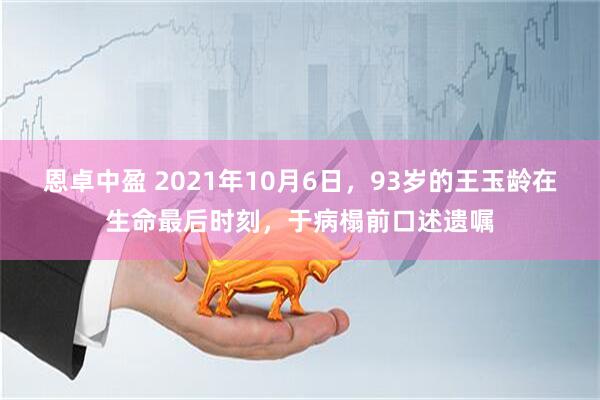恩卓中盈 2021年10月6日,93岁的王玉龄在生命最后时刻,于病榻前口述遗嘱