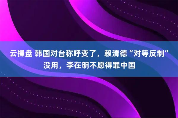 云操盘 韩国对台称呼变了，赖清德“对等反制”没用，李在明不愿得罪中国