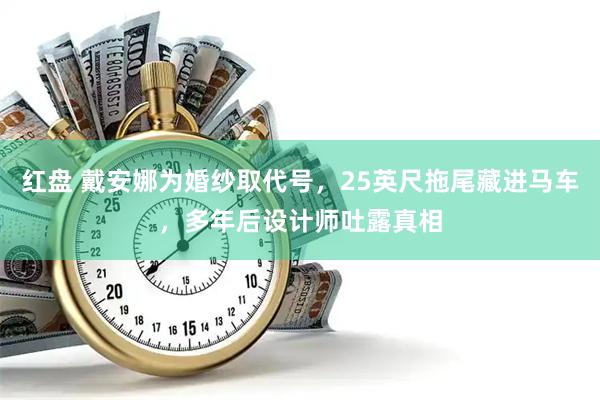 红盘 戴安娜为婚纱取代号，25英尺拖尾藏进马车，多年后设计师吐露真相