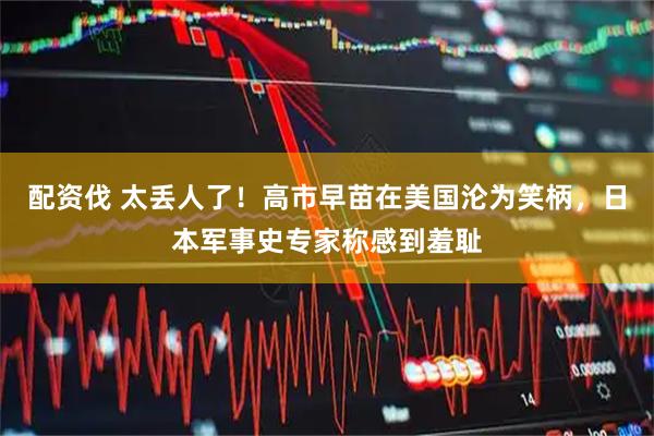 配资伐 太丢人了！高市早苗在美国沦为笑柄，日本军事史专家称感到羞耻