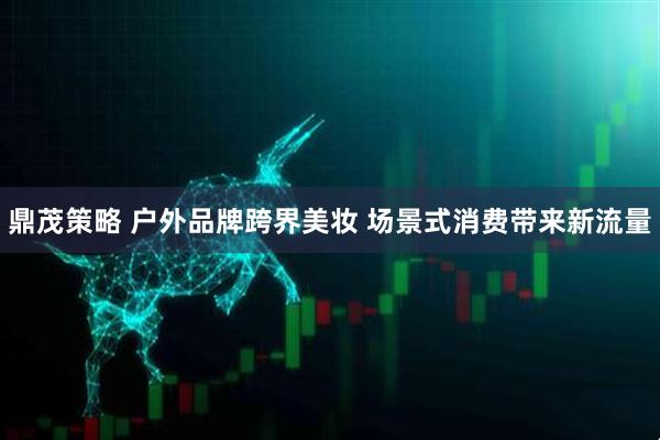 鼎茂策略 户外品牌跨界美妆 场景式消费带来新流量