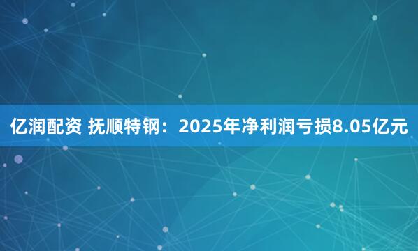 亿润配资 抚顺特钢：2025年净利润亏损8.05亿元