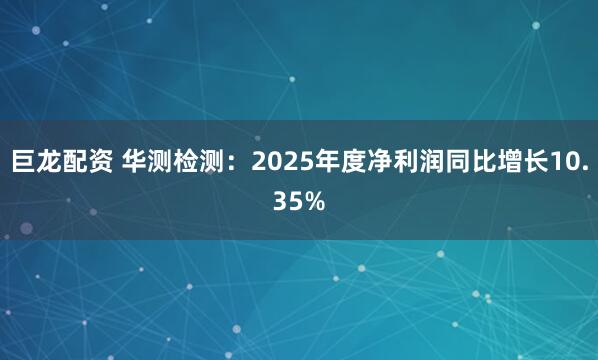 巨龙配资 华测检测：2025年度净利润同比增长10.35%