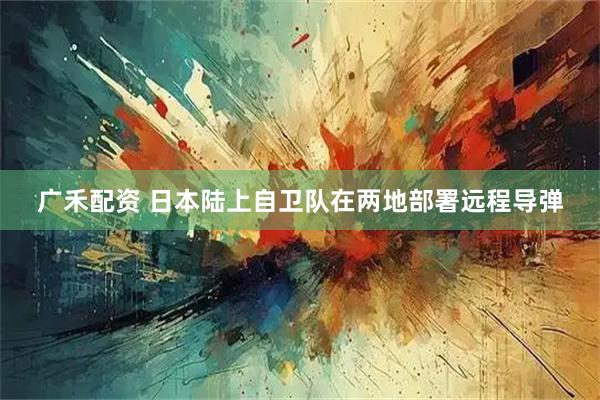 广禾配资 日本陆上自卫队在两地部署远程导弹