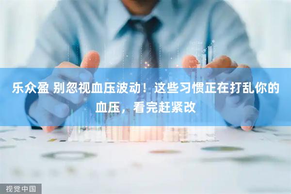 乐众盈 别忽视血压波动！这些习惯正在打乱你的血压，看完赶紧改