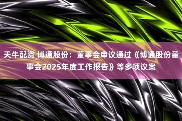 天牛配资 博通股份：董事会审议通过《博通股份董事会2025年度工作报告》等多项议案
