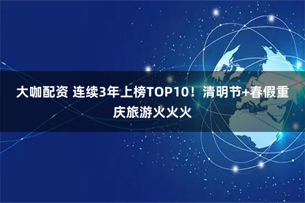 大咖配资 连续3年上榜TOP10！清明节+春假重庆旅游火火火