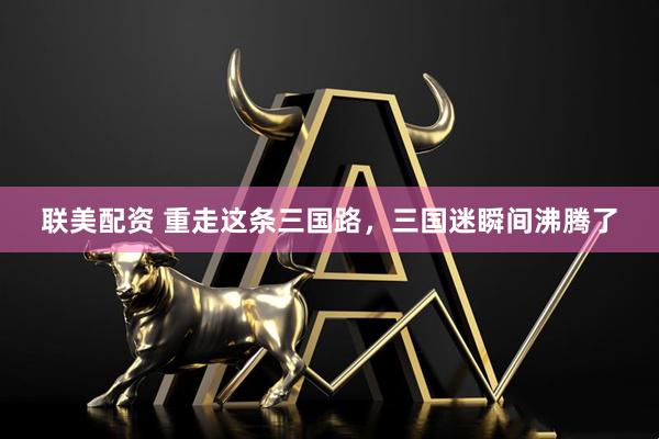 联美配资 重走这条三国路，三国迷瞬间沸腾了