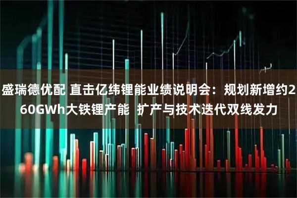盛瑞德优配 直击亿纬锂能业绩说明会：规划新增约260GWh大铁锂产能  扩产与技术迭代双线发力
