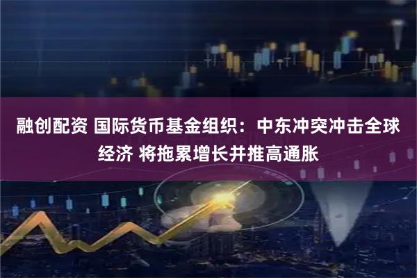 融创配资 国际货币基金组织：中东冲突冲击全球经济 将拖累增长并推高通胀