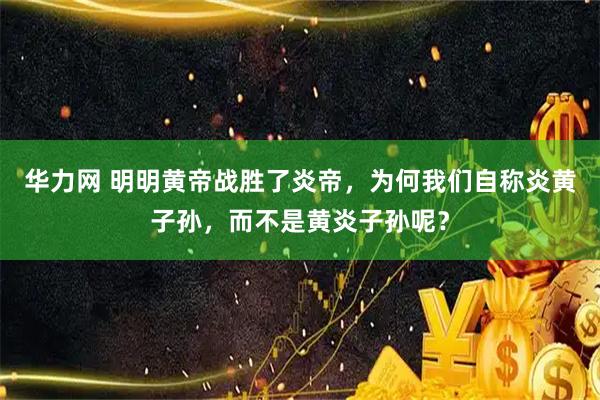 华力网 明明黄帝战胜了炎帝，为何我们自称炎黄子孙，而不是黄炎子孙呢？