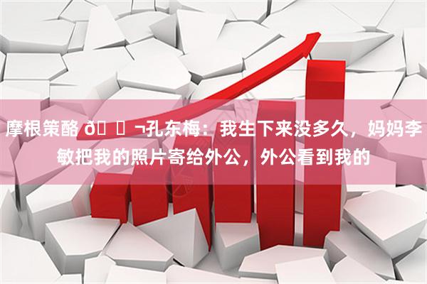 摩根策酪 🌬孔东梅：我生下来没多久，妈妈李敏把我的照片寄给外公，外公看到我的