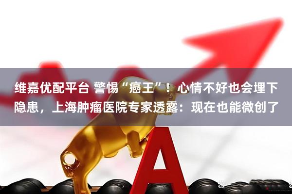 维嘉优配平台 警惕“癌王”！心情不好也会埋下隐患，上海肿瘤医院专家透露：现在也能微创了