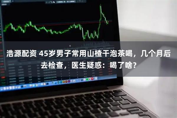 浩源配资 45岁男子常用山楂干泡茶喝,几个月后去检查,医生疑惑:喝了啥?