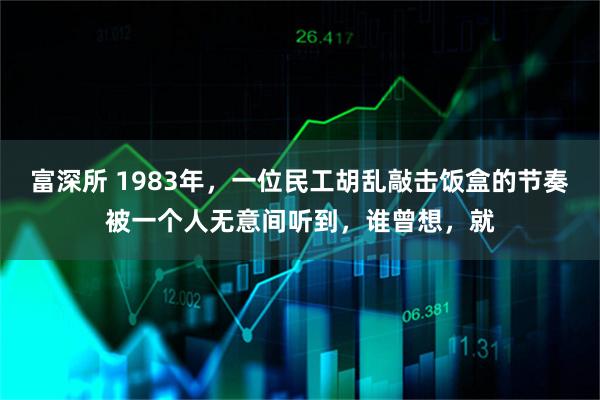 富深所 1983年，一位民工胡乱敲击饭盒的节奏被一个人无意间听到，谁曾想，就