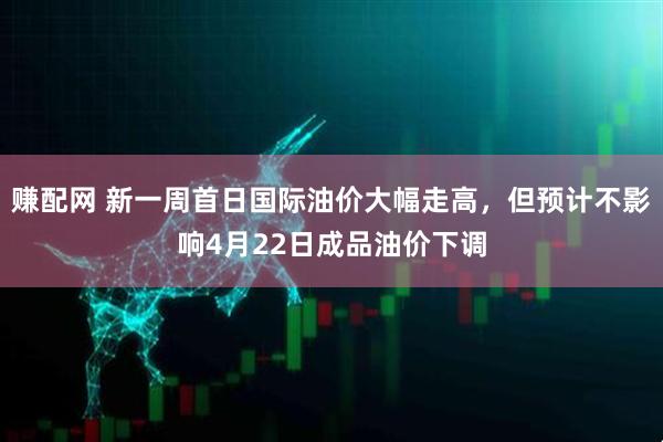 赚配网 新一周首日国际油价大幅走高，但预计不影响4月22日成品油价下调