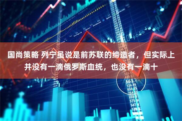 国尚策略 列宁虽说是前苏联的缔造者，但实际上并没有一滴俄罗斯血统，也没有一滴十