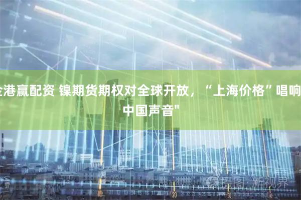 金港赢配资 镍期货期权对全球开放，“上海价格”唱响“中国声音"