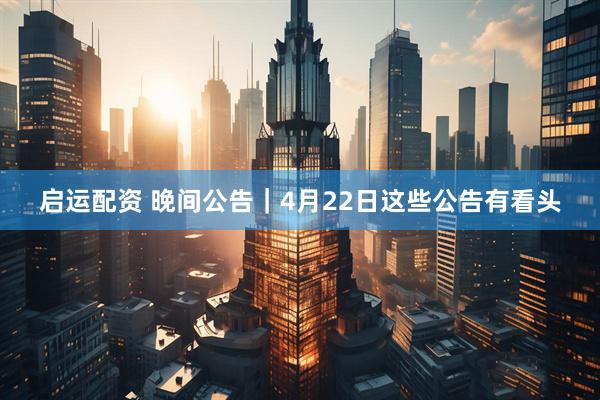 启运配资 晚间公告｜4月22日这些公告有看头