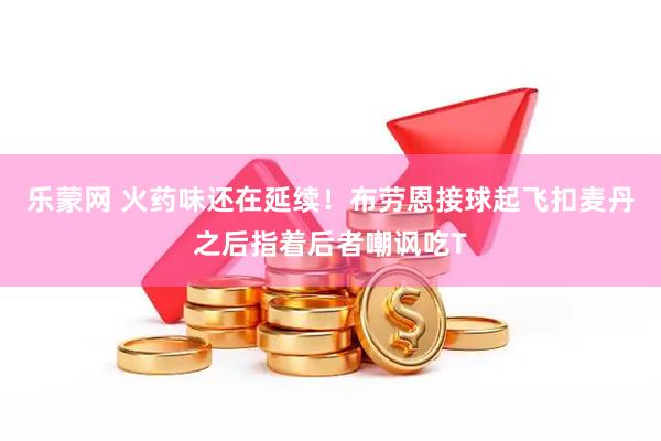 乐蒙网 火药味还在延续！布劳恩接球起飞扣麦丹之后指着后者嘲讽吃T