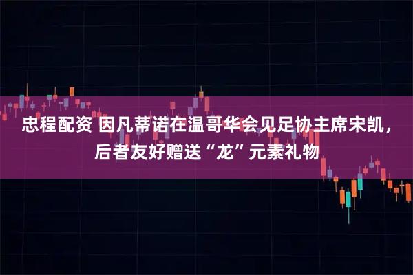 忠程配资 因凡蒂诺在温哥华会见足协主席宋凯，后者友好赠送“龙”元素礼物