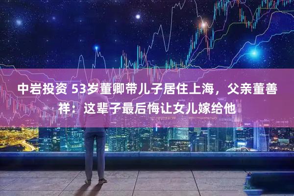 中岩投资 53岁董卿带儿子居住上海，父亲董善祥：这辈子最后悔让女儿嫁给他