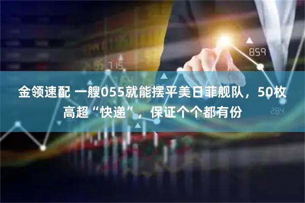 金领速配 一艘055就能摆平美日菲舰队,50枚高超“快递”,保证个个都有份