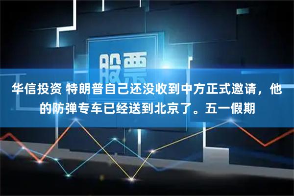 华信投资 特朗普自己还没收到中方正式邀请，他的防弹专车已经送到北京了。五一假期