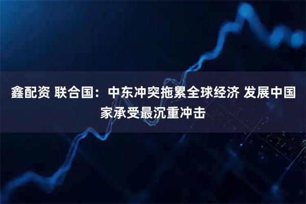 鑫配资 联合国：中东冲突拖累全球经济 发展中国家承受最沉重冲击