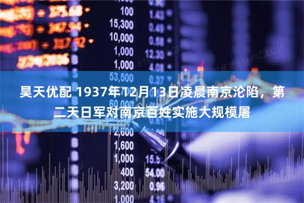 昊天优配 1937年12月13日凌晨南京沦陷，第二天日军对南京百姓实施大规模屠