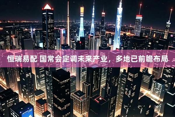 恒瑞易配 国常会定调未来产业,多地已前瞻布局