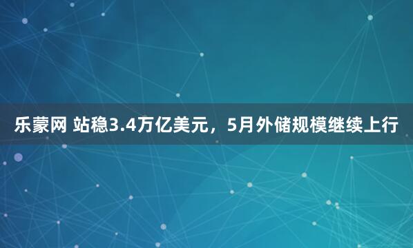 乐蒙网 站稳3.4万亿美元，5月外储规模继续上行