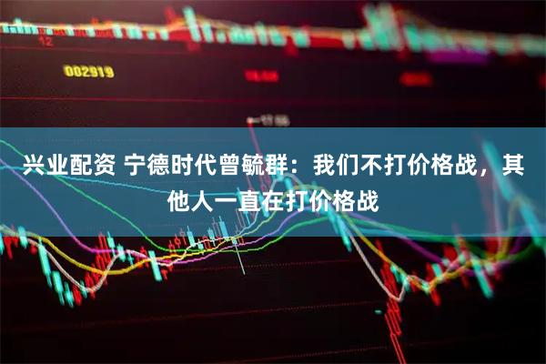 兴业配资 宁德时代曾毓群：我们不打价格战，其他人一直在打价格战
