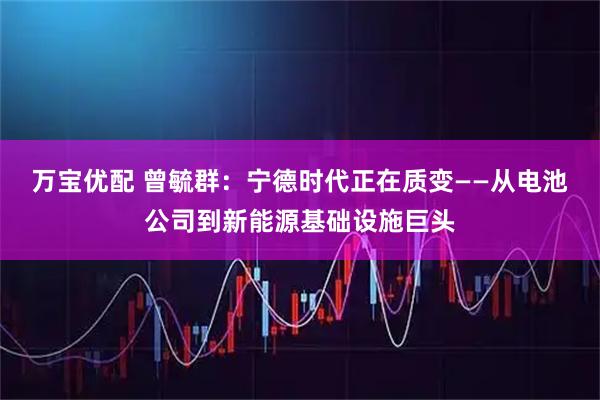 万宝优配 曾毓群:宁德时代正在质变——从电池公司到新能源基础设施巨头