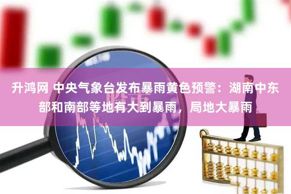 升鸿网 中央气象台发布暴雨黄色预警:湖南中东部和南部等地有大到暴雨,局地大暴雨
