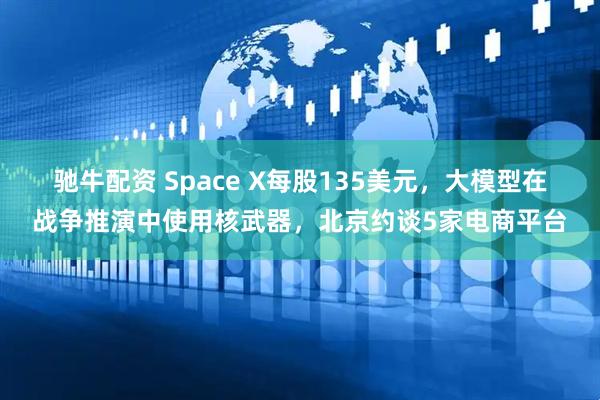 驰牛配资 Space X每股135美元，大模型在战争推演中使用核武器，北京约谈5家电商平台