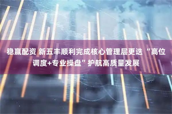 稳赢配资 新五丰顺利完成核心管理层更迭 “高位调度+专业操盘”护航高质量发展