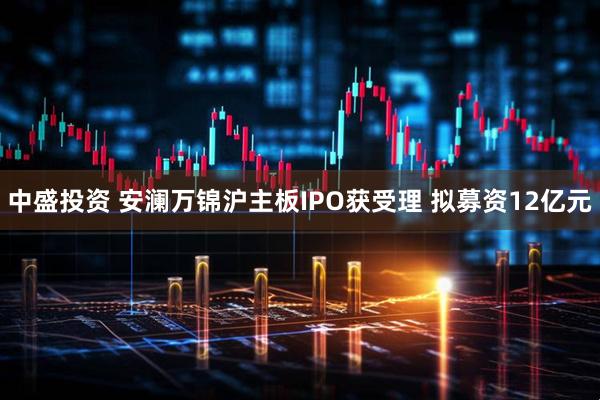中盛投资 安澜万锦沪主板IPO获受理 拟募资12亿元