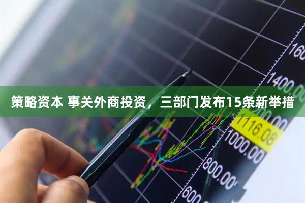 策略资本 事关外商投资，三部门发布15条新举措